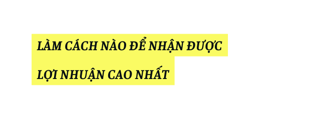 LÀM CÁCH NÀO ĐỂ NHẬN ĐƯỢC LỢI NHUẬN CAO NHẤT